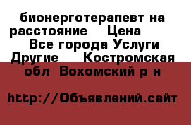 бионерготерапевт на расстояние  › Цена ­ 1 000 - Все города Услуги » Другие   . Костромская обл.,Вохомский р-н